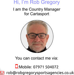 Hi, I’m Rob Gregory I am the Country Manager for Cartasport You can contact me via: :Mobile: 07971 504072 : rob@robgregorysportsagencies.co.uk