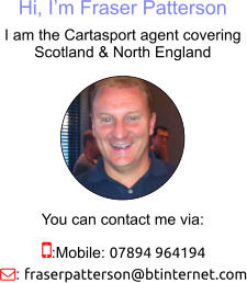Hi, I’m Fraser Patterson I am the Cartasport agent covering Scotland & North England You can contact me via: :Mobile: 07894 964194 : fraserpatterson@btinternet.com